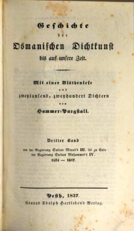 Geschichte der osmanischen Dichtkunst bis auf unsere Zeit : mit einer Blüthenlese aus zweytausend, zweyhundert Dichtern. 3, Von der Regierung Sultan Murad's III. bis zu Ende der Regierung Sultan Mohammed's IV. : 1574 - 1687