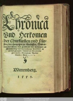 Chronica || Vnd Herkomen || der Churfürsten vnd Für=||sten/ der Hertzogen zu Sachssen/ Vnd er=||nach der Stam vnd geschlecht der Hertzogen zu || Brunschwig vnd Lunenburg/ Trewlich zu||samen gezogen/ durch den Ernwirdi=||gen Herrn Georgium Spala=||tinum/ Anno 1541.||