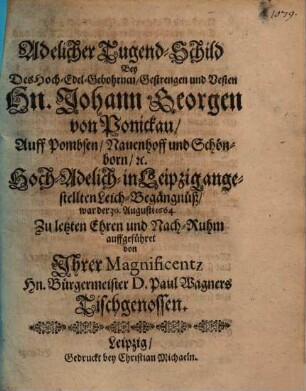 Adelicher Tugend-Schild Bey Des Hoch-Edel-Gebohrnen, Gestrengen und Vesten Hn. Johann Georgen von Ponickau, Auff Pombsen, Nauenhoff und Schönborn, etc. Hoch-Adelich- in Leipzig angestellten Leich-Begängnüß, war der 30. Augusti 1664.