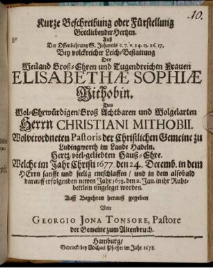 Kurze Beschreibung oder Fürstellung Gottliebender Hertzen : Auß Der Offenbahrung S. Johannis c. 7. v. 14. 15. 16. 17. Bey volckreicher Leich-Bestattung Der Weiland Groß-Ehren und Tugendreichen Frauen Elisabethae Sophiae Mithobin. Des Wol-Ehrwürdigen/ Groß Achtbaren und Wolgelarten Herrn Christiani Mithobii. Wolverordneten Pastoris der Christlichen Gemeine zu Ludingworth im Lande Hadeln. Hertz-viel-geliebten Hauß-Ehre. Welche im Jahr Christi 1677. den 24. Decemb. in dem HErrn sanfft und seelig entschlaffen/ und in dem alsobald darauff erfolgenden newen Jahr 1678. den 2. Jan. in ihr Ruhebettlein eingeleget worden. Auff Begehren herauß gegeben