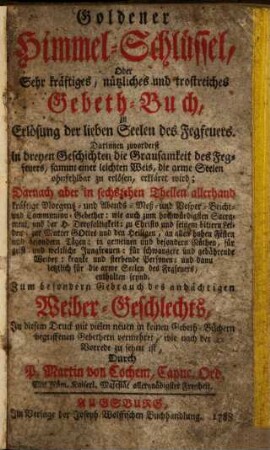 Goldener Himmel-Schlüssel, Oder Sehr kräftiges, nützliches und trostreiches Gebeth-Buch, zu Erlösung der lieben Seelen des Fegfeuers ... : Zum besondern Gebrauch des andächtigen Weiber-Geschlechts ; In diesem Druck mit vielen neuen ... Gebethern vermehret ...