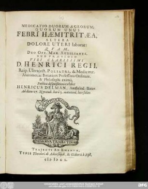 Medicatio Duorum Ægrorum; Quorum Unus Febri Hæmitritæa, Altera Dolore Uteri laborat : Qvam Deo Opt. Max. Auxiliante; Sub Præsidio Viri Clarissimi D. Henrici Regii, Reip. Utraject. Poliatri, & Medicinæ, Anatomes, ac Botanices Professoris Ordinarii, & Philosophi eximii, Publicæ disquisitioni exhibet Henricus Delman, Amstelod.-Batav. Ad diem 27. Novemb. hora 9. matutina, loco solito.