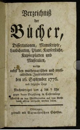 Verzeichniß der Bücher, Dissertationen, Manuscripte, Landcharten, Plane, Kupferstiche, Kupferplatten und Musicalien, welche nebst den mathematischen und musicalischen Instrumenten den 16. September 1776. und folgende Tage Nachmittages von 4 bis 7 Uhr gegen baare Bezahlung in Cassenmünze öffentlich an den Meistbietenden auf dem Rathhause allhier verkaufet werden sollen