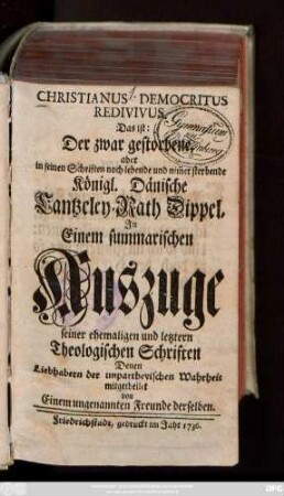 Christianus Democritus Redivivus. Das ist: Der zwar gestorbene, aber in seinen Schriften noch lebende und nim[m]er sterbende Königl. Dänische Cantzeley-Rath Dippel : Jn Einem summarischen Auszuge seiner ehemaligen und letztern Theologischen Schriften