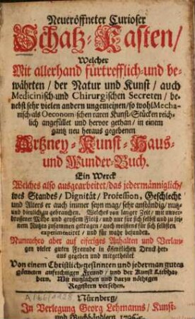 Neueröffneter Curioser Schatz-Kasten, Welcher Mit allerhand fürtrefflich- und bewährten, der Natur und Kunst, auch Medicinisch- und Chirurgischen Secreten ... angefüllet und hervor gethan, in einem gantz neu heraus gegebenen Artzney-, Kunst-, Haus- und Wunder-Buch : Ein Werck Welches also ausgearbeitet, das jedermänniglich-, wes Standes, Dignität, Profession, Geschlecht und Alters er auch immer seyn mag, sehr anständig, nutz- und dienlich zu gebrauchen ...