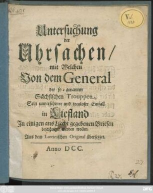 Untersuchung der Uhrsachen/ mit Welchen Von dem General der so-genannten Sächsischen Trouppen Sein unversehener und treuloser Einfall in Liefland In einigen ans Liecht gegebenen Briefen beschöniget werden wollen : Aus dem Lateinischen Original übersezzet