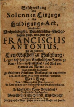 Beschreibung Deß Solennen Einzugs Und Huldigungs-Act, Welchen der Hochwürdigiste ... Fürst, und Herr Herr Franciscus Antonius, Als jetzt regierender Ertz-Bischoff zu Saltzburg, Legat deß heiligen Apostolischen Stuels zu Rom, Primas in Teutschland, und Fürst von Harrach und Rorau, [et]c. [et]c. Nach einem deß Tags zuvor, Zu Erbittung Göttlichen Beystands zur angetrettenen Lands-Fürstl. Regierung angestellt-gemeinen Bett-Tag, Den 27. Monats-Tag May Anno 1709. In Dero Haubt- und Residentz-Stadt Saltzburg gehalten ...