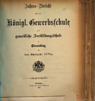 Jahresbericht über die Königliche Gewerbsschule zu Straubing : für das Schuljahr .. = Jahresbericht über die Königliche Gewerbsschule und die damit verbundene Gewerbliche Fortbildungsschule in Straubing. 1873/74 (1874)