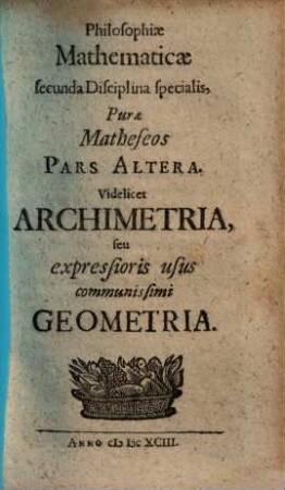 Erhardi Weigelii Sacrae Caesar. Majest. ut& Com. Pal. Sultzb. Consiliarii ... Philosophia Mathematica, Theologia Naturalis Solida : Per singulas Scientias continuata, Universae Artis Inveniendi prima Stamina complectens, 2. Philosophiae Mathematicae secunda Disciplina specialis, Purae Matheseos Pars Altera : videlicet Archimetria, seu expressioris usus communissimi Geometria