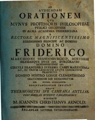 De Thermometri Svb Campana Antliae Pnevmaticae Svspensi Variationibvs : Ad audiendam orationem qua munus professoris philosophiae publici ordinarii in alma academia Fridericiana a Rectore magnificentissimo ... Domino Friderico Marchione Brandenburgico die Octobr. auspicabitur ... invitat Deque thermometri ... disserit M. Ioannes Christianus Arnold