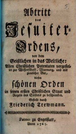 Abtritt des Jesuiter-Ordens, von dem Geistlichen in das Weltliche : Allen Christlichen Potentaten vorgestellet zur Wissenschaft, Warnung, und mit ziemlicher Bitt, diesen schönen Orden in seinen ersten Christlichen Staat und Regeln des Stifters zu beschrenken