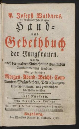 P. Joseph Waldners, der Gesellschaft Jesu Priesters, Hand- und Gebethbuch der Jungfrauen, welche nach der wahren Andacht und christlichen Vollkommenheit trachten : Mit geistreichen Morgen- Abend- Beicht- Communion-Meßgebethern, Betrachtungen, Unterweisungen, und gründlichen Lehrstücken versehen ; Mit Kupfern