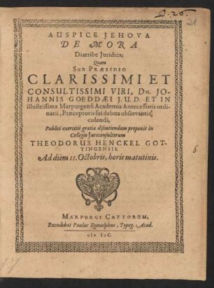 AUSPICE JEHOVA|| DE MORA || Diatribe Juridica;|| Quam || SUB PRAESIDIO || ... DN. JO-||HANNIS GOEDDAEI J. U. D. ET IN || illustrissima Marpurgensi Academia Antecessoris ordi-||narii, Praeceptoris sui debita observantia || colendi,|| Publici exercitii gratia discutiendam proponit in || Collegio Jureconsultorum || THEODORUS HENCKEL GOT-||TINGENSIS.|| Ad diem II. Octobris, horis matutinis.||