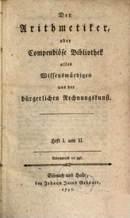 Der Arithmetiker oder compendiöse Bibliothek alles Wissenswürdigen aus der bürgerlichen Rechnungskunst : Heft I und II