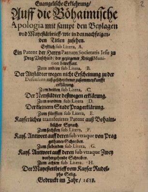 Euangelische Erklehrung, Auff die Böhaimische Apologia mit sampt den Beylagen vnd Mayestätbrieff, wie in den nachfolgenden Titlen zusehen : Erstlich sub Litera, A. Ein Patent der Herrn Patrum Societatis Iesu zu Prag Vnschuld, der geziegener KriegßMunition betreffent. Zum andern sub Litera, B. Der Altstädter wegen nicht Erscheinung zu der Defensorn außgeschriebener zusammenkunfft erklärung. Zum dritten sub Litera, C. Der Newstädter deßwegen erklärung. Zum vierdten sub Litera D. Der kleinern Stadt Prag erklärung. Zum fünfften sub Litera, E. Kayserliches transferirtes Patent auß Bohaimbischer Sprach. Zum sechsten sub Litera, F. Kays. Antwort auff deren sub vtraque von Prag gethanes Schreiben. Zum siebenden sub Litera, G. Kays. Antwort auff deren sub vtraque Zwey vorhergehende Schreiben. Zum achten sub Litera. H. Der Mayestettbrieff vom Kayser Rudolpho Selig