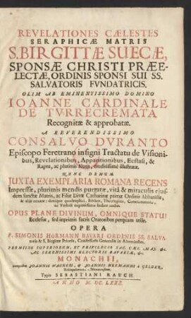 Revelationes Caelestes Seraphicae Matris S. Birgittae Suecae, Sponsae Christi Praeelectae, Ordinis Sponsi Sui SS. Salvatoris Fundatricis : Olim Ab Eminentissimo Domino Joanne Cardinale De Turrecremata Recognitae & approbatae. A Reverendissimo Consalvo Duranto Episcopo Feretrano insigni Tractatu de Visionibus, Revelationibus, Apparitionibus, Ecstasi, & Raptu, ac plurimis Notis, eruditissime illustratae. Nunc Demum Iuxta Exemplaria Romana Recens Impressae, plurimis mendis purgatae, vita & miraculis eiusdem sanctae Matris, ac Filiae Divae Catharinae primae Ordinis Abbatissae, & aliis ornatae: denique quadruplici, Biblico, Theologico, Concionatorio, ac Verbali copiosissimo Indice auctae ; Opus Plane Divinum, Omnique Statui Ecclesiae, sed inprimis sacris Oratoribus perquam utile