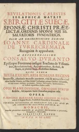 Revelationes Caelestes Seraphicae Matris S. Birgittae Suecae, Sponsae Christi Praeelectae, Ordinis Sponsi Sui SS. Salvatoris Fundatricis : Olim Ab Eminentissimo Domino Joanne Cardinale De Turrecremata Recognitae & approbatae. A Reverendissimo Consalvo Duranto Episcopo Feretrano insigni Tractatu de Visionibus, Revelationibus, Apparitionibus, Ecstasi, & Raptu, ac plurimis Notis, eruditissime illustratae. Nunc Demum Iuxta Exemplaria Romana Recens Impressae, plurimis mendis purgatae, vita & miraculis eiusdem sanctae Matris, ac Filiae Divae Catharinae primae Ordinis Abbatissae, & aliis ornatae: denique quadruplici, Biblico, Theologico, Concionatorio, ac Verbali copiosissimo Indice auctae ; Opus Plane Divinum, Omnique Statui Ecclesiae, sed inprimis sacris Oratoribus perquam utile