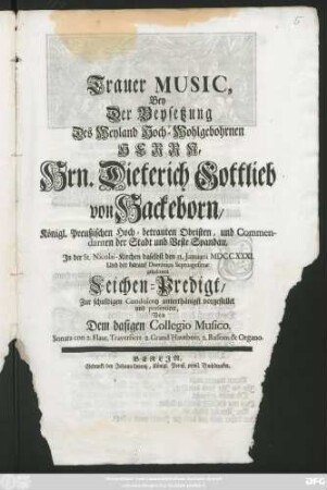 Trauer Music, Bey der Beysetzung Des Weyland Hoch-wohlgebohrnen Herrn, Hrn. Dieterich Gotllieb von Hackeborn, Königl. Preußischen Hoch-Betrauten Obristen, und Commendanten der Stadt und Veste Spandau, Jn der St. Nicolai-Kirchen daselbst den 11. Januarii MDCCXXXI. und der darauf ... gehaltenen Leichen-Predigt ... vorgestellet und præsentiret, Von dem dasigen Collegio Musico ...