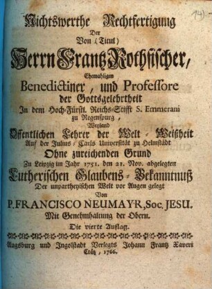 Nichtswerthe Rechtfertigung Der Von (Titul) Herrn Frantz Rothfischer, Ehemaligen Benedictiner, und Professore der Gottsgelehrtheit In dem Hoch-Fürstl. Reichs-Stifft S. Emmerami zu Regenspug, Weyland Offentlichen Lehrer der Welt-Weißheit Auf der Julius-Carls Universität zu Helmstädt Ohne zureichenden Grund Zu Leipzig im Jahr 1751. den 21. Nov. abgelegten Lutherischen Glaubens-Bekanntnuß : Der unpartheyischen Welt vor Augen gelegt