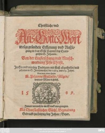 Christliche vnd || Aus Gottes Wort || wolgegründete Erklerung vnd Außle=||gung in das Erste Capitel des Euan=||gelisten S. Johannis.|| Von der Einfleischung vnd Mensch=||werdung Jesu Christi,|| Jn Ein vnd viertzig Predigten mit fleiß abgetheilet/ vnd || gehalten in S. Joachimsthal/ des 1564. vnd 65. Jahrs.|| Von dem alten Herrn || M. Johanne Mathesio/ seligen/|| weyland Pfarrer daselbst.||