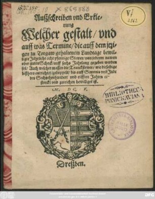 Außschreiben und Erklerung Welcher gestalt/ und auff was Termine/ die auff dem itzigen zu Torgaw gehaltenem Landtage bewilligte Jährliche acht pfennige Stewer/ von jederm nawen oder guten Schock/ auff sechs Jahrlang gegeben werden sol/ Auch welcher massen die Tranckstewer/ wie dieselbige bißhero entrichtet/ gedoppelt/ bis auff Simonis und Jude des Sechtzehenhundert und eilfften Jahres erstreckt und zureichen bewilliget ist