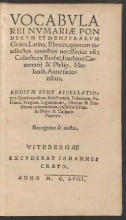 VOCABVLA || REI NVMARIAE PON||DERVM ET MENSVRARVM || Graeca, Latina, Ebraica, quorum in=||tellectus omnibus necessarius est:|| Collecta ex Budaei, Ioachimi Ca=||merarij & Philip. Me=||lanth.Annotatio=||nibus.|| ADDITAE SVNT APPELLATIO=||nes Quadrupedum, Insectorum ... || & Fru-||ctuum communium, collectae à Pau-||lo Ebero & Casparo || Peucero.|| Recognitae & auctae.||