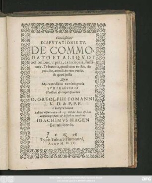 Conclusiones || DISPVTATIONIS XV.|| DE COMMO=||DATO ET ALIQVOT || actionibus, vtputa, exercitoria, Insti-||toria, Tributoria, quod cum eo &c. de || peculio, annali, in rem verso,|| & quod jussu || Quas || ... SVB PRAESIDIO || ... D. ORTOLPHI FOMANNI || I. V. D. & P. P. P.|| in inclyta Salana || Publicè discutiendas ad 13. Octobr. ... || defendere conabitur || IOACHIMVS HAGEN || Brunsuicensis.||