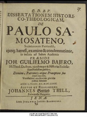 Dissertationem Historico-Theologicam, De Paulo Samosateno, Socinianorum Patriarcha, eiusque haeresi, examine & condemnatione, in incluta ad Salam Academia Praeside Joh. Guilielmo Baiero, SS. Theol. Doctore ... Ventilationi eruditorum placidae publice submittit ad diem 13. Novembr. A.C. M.DC.LXXX. Auctor Et Respondens Johannes Gottlieb Thill, Posoniensis Hungarus