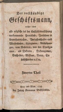 Zweyter Theil: Der vollständige Geschäftsmann, welcher lehret alle im menschlichen Leben nöthige Aufsäze, als: Bittschriften, Promemorien, Kontrakte, Obligationen, Bürgschaftsaufsäze, Cessionen, Quittungen, Scheine, Vollmachten, Testamente, Rewerse, Zeugnisse, Berichte, Anzeigen, Auszügeln, &. nach den bestehenden kaiserl. königl. Gesezen, ohne Hilfe eines Advokaten verfassen zu können. Zweyter Theil