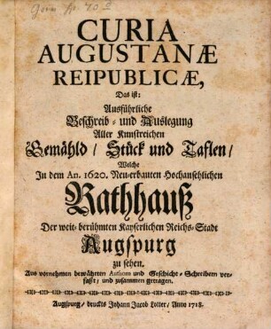 Curia Augustanae Reipublicae, Das ist: Ausführliche Beschreib- und Auslegung Aller Kunstreichen Gemähld, Stück und Taflen, Welche In dem An. 1620. Neu-erbauten Hochansehnlichen Rathhauß Der weit-berühmten Kayserlichen Reichs-Stadt Augspurg zu sehen : Aus vornehmen bewährten Authorn und Geschicht-Schreibern verfaßt, und zusammen getragen