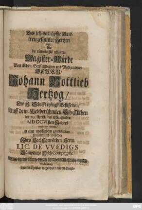 Das fest-verknüpffte Band treugesinnter Hertzen wolte, Als die rühmlichsts erhaltene Magister-Würde Dem Edlen, Großachtbahren und Wohlgelahrten Herrn, Johann Gottlieb Hertzog, Der H. Schrifft eyfrigst Beflissenen, auff dem Weltberühmten Elb-Athen den 29. Aprill, des itzlauffenden MDCCVIsten Jahres conferiret wurde, in einer ungefärbten gratulation wohlmeynend vorstellen Jhro ... Lic. De Vvedigs Sämptliche Tisch-Compagnie