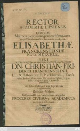 Rector Academiae Lipsiensis Ad Exequias Matronae ... Elisabethae Franckensteiniae Natae Merckiae ... Christian-Friderici Franckensteinii, L.L. & Historiarum P.P. celeberrimi, Facult. Philos. Senioris, Alumnorum Electoralium Ephori, Maioris Princ. Collegii Collegiati, & Academiae Decem-viri, Viri de hac Philyraea & tota Rep. literaria longè meritissimi, Relictae Viduae, Post horam III. frequentissimè concelebrandas Proceres Civesque Academicos magnoperè adhortatur : [P.P. Lipsiae d. III. Aug. Ao. aer. Chr. M. DC.LXXXII.]