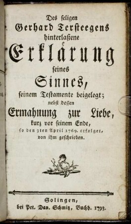 Des seligen Gerhard Tersteegens hinterlaßene Erklärung seines Sinnes, seinem Testamente beigelegt : nebst dessen Ermahnung zur Liebe, kurz vor seinem Ende, so den 3ten April 1769. erfolget, von ihm geschrieben