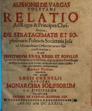 Alphonsi de Vargas Toletani relatio ad reges et principes christianos, de stratagematis et sophismatis politicis Societatis Jesu ad monarchiam orbis terrarum sibi conficiendam : in qua Jesuitarum erga reges et populos optime de ipsis meritos, infidelitas ... comprobatur