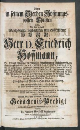 Einen in seinem Sterben Hoffnungsvollen Christen wolte, Als der weiland Wohlgeborne, Hochgelahrte und Hocherfahrne Herr, Herr D. Friedrich Hoffmann, Sr. Königl. Majestät in Preussen Hochbetrauter Geheimder Rath und wircklicher Leib-Medicus, Comes Palatinus Caesareus, bey der Hochlöblichen Friedrichs-Universität zu Halle Hochverdienter Senior und Professor Medicinae Primarius, der Römisch-Käyserlichen Academiae Naturae Curiosorum, wie auch der Russisch-Käyserlichen Academie zu Petersburg, imgleichen der Königlich-Groß-Britannischen und Königlich-Preussischen Societäten der Wissenschaften Hochansehnliches Mitglied, Erb- Lehn- und Gerichts-Herr alhier in Schwertz, den 12ten November des 1742sten Jahres auf seinen theuresten Erlöser sanft und selig verschieden, und so dann den 18ten besagten Monats in Halle auf dem Gottes-Acker daselbst in sein Erbbegräbniß ... beygesetzet worden, in einer den 25sten November darauf gehaltenen Gedächtniß-Predigt ... vorstellen M. Philipp Gotthilff Hartmann, Pfarrer der Christlichen Gemeinde zu Schwertz