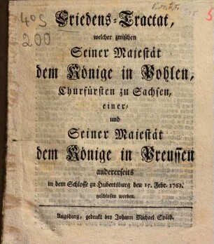 Friedens-Tractat, welcher zwischen Seiner Majestät dem Könige in Pohlen, Churfürsten zu Sachsen, einer und Seiner Majestät dem Könige in Preussen andrerseits in dem Schlosse zu Hubertsburg den 15. Febr. 1763 geschlossen worden