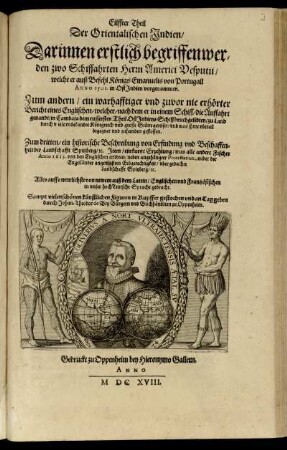 Eilffter Theil der Orientalischen Indien, darinnen erstlich begriffen werden zwo Schiffahrten Herrn Americi Vesputii, welche er auß Befehl Königs Emanuelis von Portugall Anno 1501. in Ost Indien vorgenommen: zum andern, ein Bericht eines Englischen, welcher, nach dem er in Cambaja dem eussersten Theil Ost Indiens Schiffbruch gelidten, zu Land durch viele unbekandte Königreich u. Stätte gereiset ...: zum dritten, ein historische Beschreibung von Erfindung u. Beschaffenheit der Landschafft Spitzberg, etc ... Alles auffs trewlichste von newem auß dem Latein, Englischen u. Frantzösischen in unser hoch Teutsche Sprache gebracht: Sampt vielen schönen künstlichen Figuren in Kupffer gestochen und an Tag geben durch Johan. Theodor de Bry Bürgern und Buchhändlern zu Oppenheim