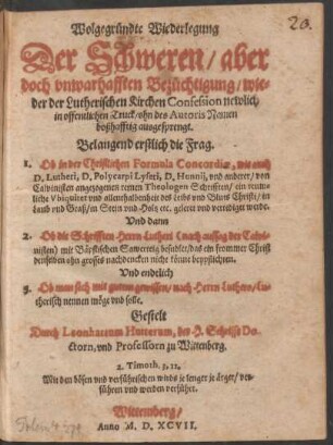Wolgegründte Wiederlegung || Der Schweren/ aber || doch unwarhafften Bezüchtigung/ wie=||der der Lutherischen Kirchen Confession newlich || in offentlichen Truck ... || ausgesprengt.|| Belangend erstlich die Frag.|| 1. Ob in der Christlichen Formula Concordiae, wie auch || D. Lutheri, D. Polycarpi Lyseri, D. Hunnij vnd anderer ... Theologen Schrifften/ ein reum=||liche Vbiquitet vnd allenthalbenheit des Leibs vnd Bluts Christi ... || geleret vnd vertediget werdt.|| Vnd dann || 2. Ob die Schrifften Herrn Lutheri mit Bäpstischen Sawerteig besudlet ... || Vnd endtlich || 3. Ob man sich mit gutem gewissen/ nach Herrn Luthero/ Lu=||therisch nennen möge vnd solle.|| Gestelt || Durch Leonhartum Hutterum, der H. Schrifft Do-||ctorn, vnd Professorn zu Wittenberg.|| ... ||
