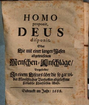 Homo proponit, Deus disponit. Oder Die mit einer langen Nasen abgewiesenen Menschen-Anschläge : Vorgestellet, In einem Discurs über die so gar wider Menschliches Verhoffen abgeloffene Cöllnische Churfürsten-Wahl