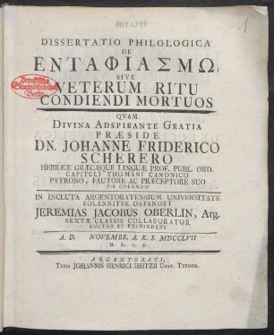 Dissertatio Philologica De Entaphiasmo Sive Veterum Ritu Condiendi Mortuos : Quam Divina Adspirante Gratia Præside Dn. Johanne Friderico Scherero Hebrææ Græcæque Linguæ Prof. ... In Incluta Argentoratensium Universitate Solenniter Defendet Jeremias Jacobus Oberlin, Arg. Sextæ Classis Collaborator Auctor Et Respondens A. D. [] Novembr. A. R. S. MDCCLVII