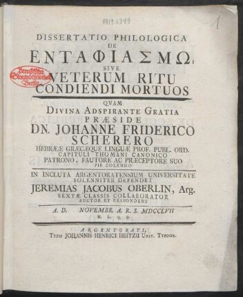 Dissertatio Philologica De Entaphiasmo Sive Veterum Ritu Condiendi Mortuos : Quam Divina Adspirante Gratia Præside Dn. Johanne Friderico Scherero Hebrææ Græcæque Linguæ Prof. ... In Incluta Argentoratensium Universitate Solenniter Defendet Jeremias Jacobus Oberlin, Arg. Sextæ Classis Collaborator Auctor Et Respondens A. D. [] Novembr. A. R. S. MDCCLVII