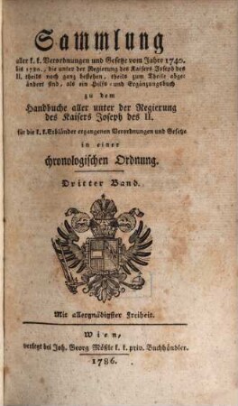Sammlung aller k. k. Verordnungen u. Gesetze vom Jahre 1740 bis 1780, die unter der Regierung des Kaisers Joseph des II. theils noch ganz bestehen, theils zum Theile abgeändert sind, als ein Hilfs- und Ergänzungsbuch zu dem Handbuche aller unter der Regierung des Kaisers Joseph des II. für die k. k. Erbländer ergangenen Verordnungen und Gesetze : in einer chronologischen Ordnung, 3