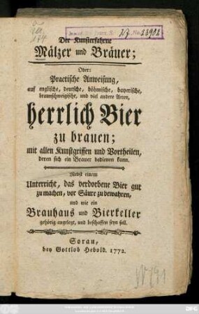 Der Kunsterfahrne Mälzer und Bräuer; Oder: Practische Anweisung, auf englische, deutsche, böhmische, bayerische, braunschweigische, und viel andere Arten, herrlich Bier zu brauen : mit allen Kunstgriffen und Vortheilen, deren sich ein Brauer bedienen kann ; nebst einem Unterricht, das verdorbene Bier gut zu machen, vor Säure zu bewahren, und wie ein Brauhaus und Bierkeller gehörig angelegt, und beschaffen seyn soll