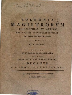 Solemnia Magistrorvm Philosophiae Et Artivm Creandorvm Inaugvrandorvmque In Diem Proximvm Iovis H.E. D. I. Martii Indicit Atqve Ad Ea Concelebranda Invitat Ordinis Philosophici Decanvs D. Carolvs Andreas Bel : De migrationibus Litterarum e causis politicis