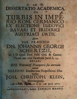 Dissertatio Academica De Turbis In Imperio Rom. Germanico Ex Electione Ludovici Bavari Et Friderici Austriaci Ortis : Quam Sub Praesidio Dn. Johannis Georgii Schertzii, U. J. D. ejusd. Prof. Publ. Ord. ... Solenni Eruditorum Disquisitioni sistet Auctor Joh. Christoph. Klein, Nerolingensis. Ad D. [...] A. O. R. MDCCXVII.
