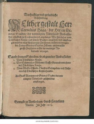 Warhafftige und gründliche Beschreibung Welcher gestalt Herr Cornelius Haga/ der Herren General Staden/ der vereinigten Niderland Ambassador/ glücklich zu Constantinopel angelangt/ Wie herrlich er vom Türckischen Keyser/ ... empfangen worden/ was für stattliche Praesenten/ ... auch was für grosse Freyheiten er für die vereinigte Niderland/ erlanget ; Sambt dreyen Schreiben/ so obgemelter Ambassador 1. Vom Türckischen Keyser. 2. Von Cahimachan Mehemet Bassa Generalverwalters deß Türckischen Reichs. 3. Vom Muffti Essendi Obersten Gesetzgebers und Richters deß Türckischen Keyserthumbs. An Graff Moritzen und General Staden der vereinigten Niderland/ geschrieben/ empfangen