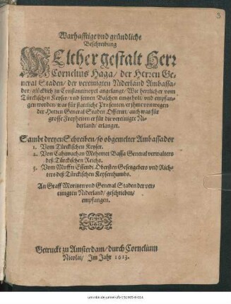 Warhafftige und gründliche Beschreibung Welcher gestalt Herr Cornelius Haga/ der Herren General Staden/ der vereinigten Niderland Ambassador/ glücklich zu Constantinopel angelangt/ Wie herrlich er vom Türckischen Keyser/ ... empfangen worden/ was für stattliche Praesenten/ ... auch was für grosse Freyheiten er für die vereinigte Niderland/ erlanget ; Sambt dreyen Schreiben/ so obgemelter Ambassador 1. Vom Türckischen Keyser. 2. Von Cahimachan Mehemet Bassa Generalverwalters deß Türckischen Reichs. 3. Vom Muffti Essendi Obersten Gesetzgebers und Richters deß Türckischen Keyserthumbs. An Graff Moritzen und General Staden der vereinigten Niderland/ geschrieben/ empfangen