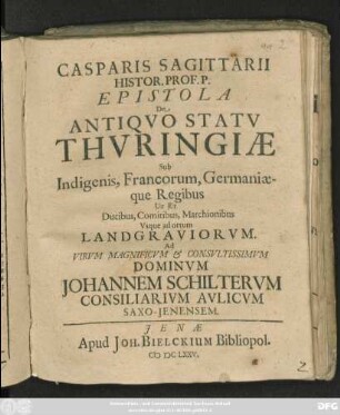 Casparis Sagittarii Histor. Prof. P. Epistola De Antiquo Statu Thuringiae Sub Indigenis, Francorum, Germaniaeque Regibus Ut Et Ducibus, Comitibus, Marchionibus, Usque ad ortum Landgraviorum : Ad Virum Magnificum & Consultissimum Dominum Johannem Schilterum Consiliarium Aulicum Saxo-Ienensem