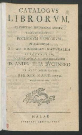 Catalogvs Librorvm, Ex Vniverso Ervditionis Ambitv Selectissimorvm, Potissmvm Medicorvm Physicorvm Et Ad Historiam Natvralem Spectantivm, Collectorvm A B. Viro Perillvstri D. Andr. Elia Bv̈chnero Et Avctionis Lege Die XIX. Mart. 1770. Distribvendorvm