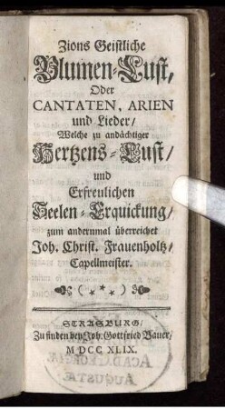 Zions Geistliche Blumen-Lust, Oder Cantaten, Arien und Lieder/ Welche zu andächtiger Hertzens-Lust und erfreulichen Seelen-Erquickung/ zum andernmal überreichet Joh. Christ. Frauenholtz, Capellmeister